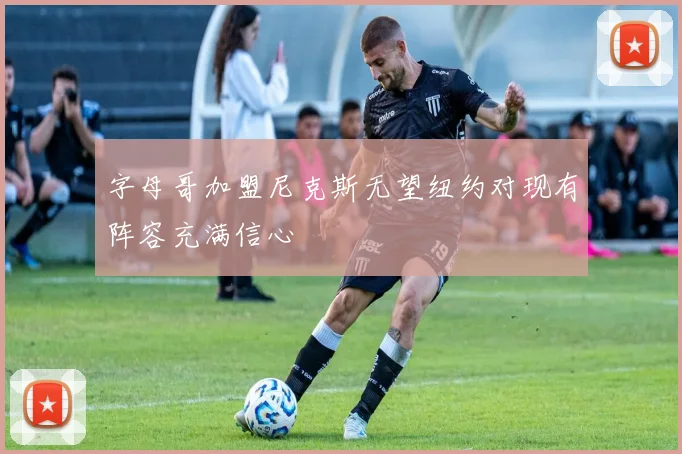 字母哥加盟尼克斯无望纽约对现有阵容充满信心
