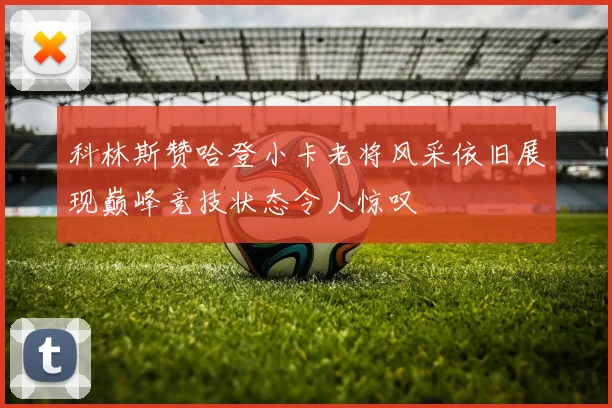 科林斯赞哈登小卡老将风采依旧展现巅峰竞技状态令人惊叹