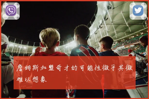 詹姆斯加盟奇才的可能性微乎其微难以想象