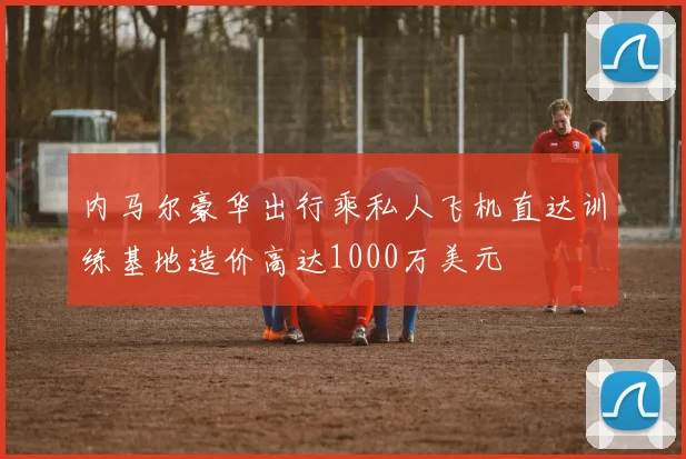 内马尔豪华出行乘私人飞机直达训练基地造价高达1000万美元