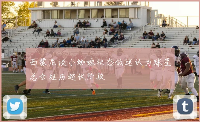 西蒙尼谈小蜘蛛状态低迷认为球星总会经历起伏阶段