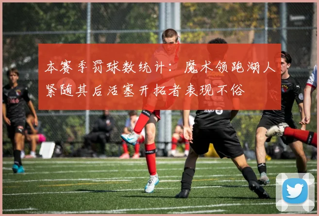 本赛季罚球数统计：魔术领跑湖人紧随其后活塞开拓者表现不俗