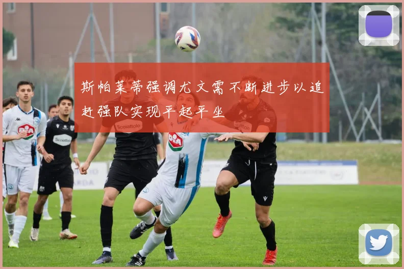斯帕莱蒂强调尤文需不断进步以追赶强队实现平起平坐