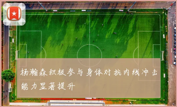 杨瀚森积极参与身体对抗内线冲击能力显著提升