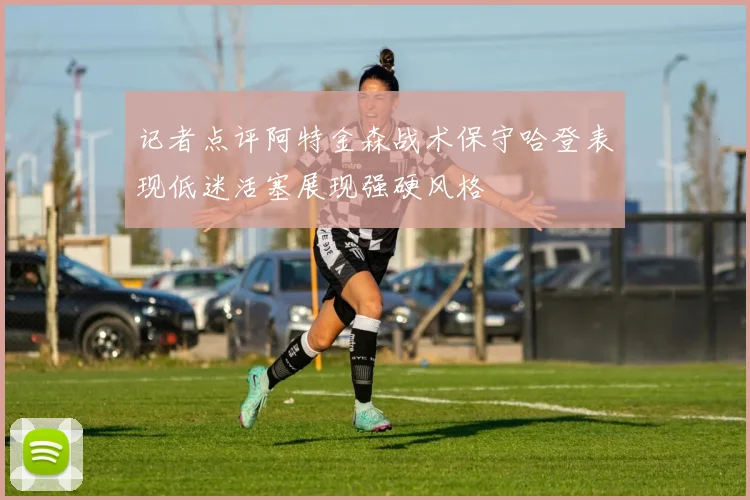 记者点评阿特金森战术保守哈登表现低迷活塞展现强硬风格