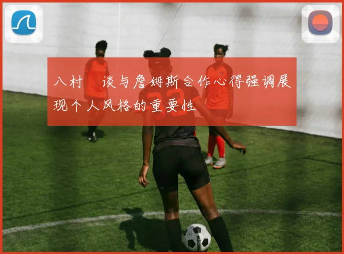 八村塁谈与詹姆斯合作心得强调展现个人风格的重要性