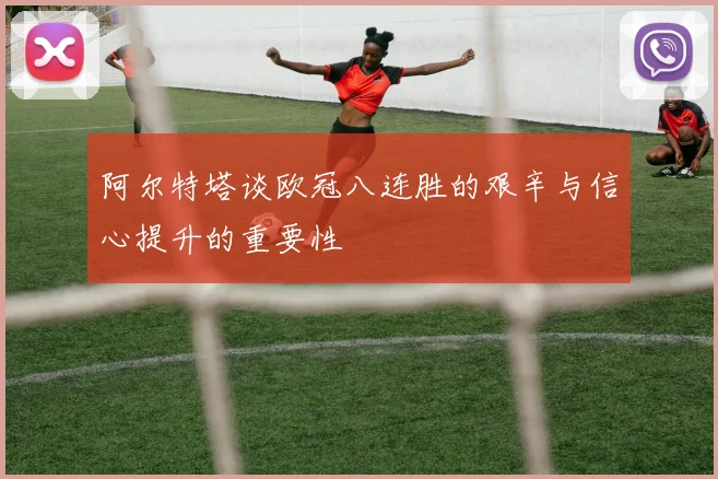 阿尔特塔谈欧冠八连胜的艰辛与信心提升的重要性