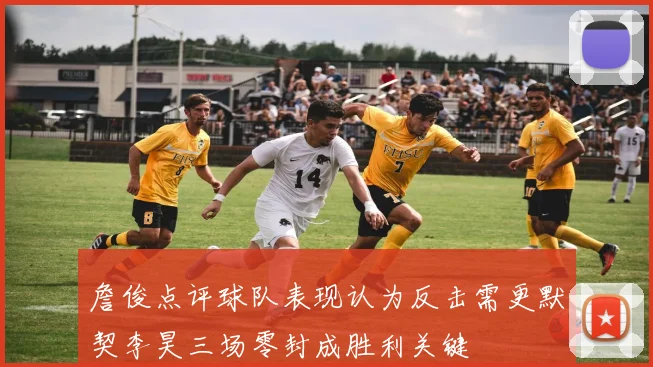 詹俊点评球队表现认为反击需更默契李昊三场零封成胜利关键