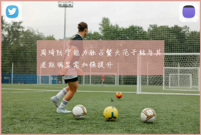 周琦防守能力独占鳌头范子铭与其差距明显需加强提升