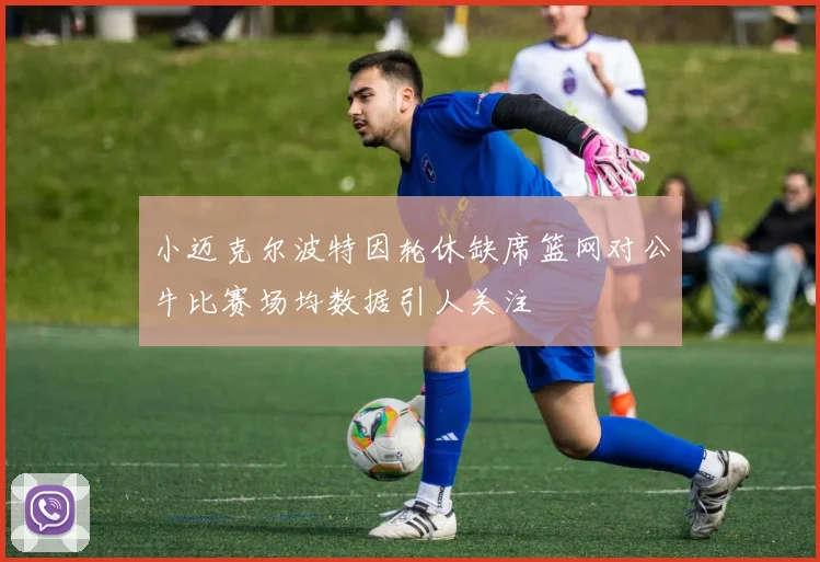 小迈克尔波特因轮休缺席篮网对公牛比赛场均数据引人关注