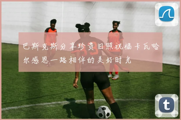 巴斯克斯分享珍贵旧照祝福卡瓦哈尔感恩一路相伴的美好时光