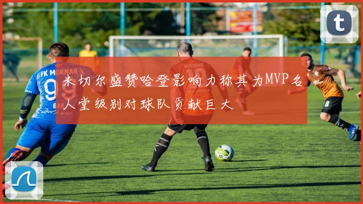 米切尔盛赞哈登影响力称其为MVP名人堂级别对球队贡献巨大